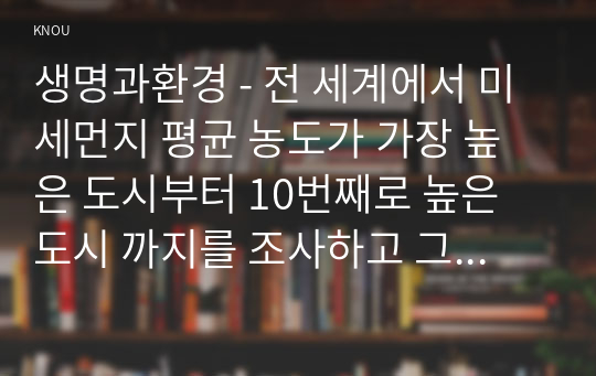 생명과환경 - 전 세계에서 미세먼지 평균 농도가 가장 높은 도시부터 10번째로 높은 도시 까지를 조사하고 그 원인을 찾아보시오. 