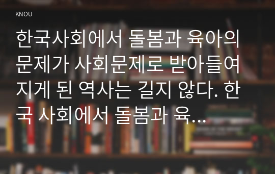 한국사회에서 돌봄과 육아의 문제가 사회문제로 받아들여지게 된 역사는 길지 않다. 한국 사회에서 돌봄과 육아를 둘러싼 상황은 어떠한지 돌봄과 육아를 바라보는 시각은 어떻게 변화해 왔는지 이 문제를 사회문제로 보는 것은 왜 중요한지 이 문제는 다른 사회문제들과는 어떻게 관련되어 있는지 사회문제로서 앞으로 어떻게 해결해가는 것이 좋을지에 대해 가