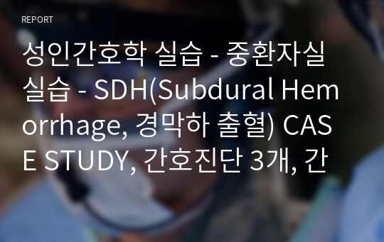 성인간호학 실습 - 중환자실 실습 - SDH(Subdural Hemorrhage, 경막하 출혈) CASE STUDY, 간호진단 3개, 간호과정 1개