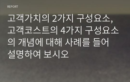 고객가치의 2가지 구성요소, 고객코스트의 4가지 구성요소의 개념에 대해 사례를 들어 설명하여 보시오