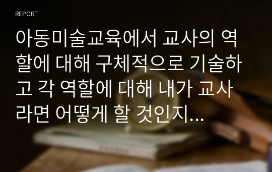 아동미술교육에서 교사의 역할에 대해 구체적으로 기술하고 각 역할에 대해 내가 교사라면 어떻게 할 것인지 예시를 작성해 보세요.