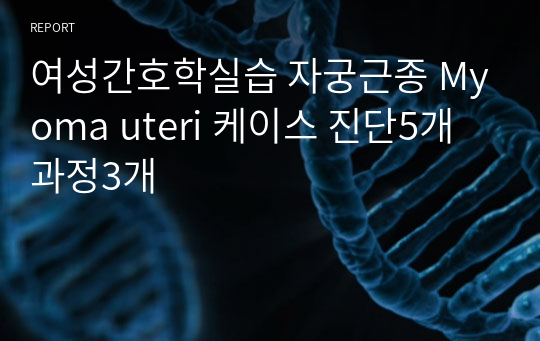 여성간호학실습 자궁근종 Myoma uteri 케이스 진단5개 과정3개