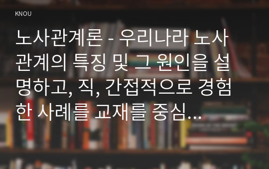 노사관계론 - 우리나라 노사관계의 특징 및 그 원인을 설명하고, 직, 간접적으로 경험한 사례를 교재를 중심으로 분석한 후 건설적인 노사관계로 나아가기 위한 방안을 논하시오. ( 방통대 4학년 노사관계론 )