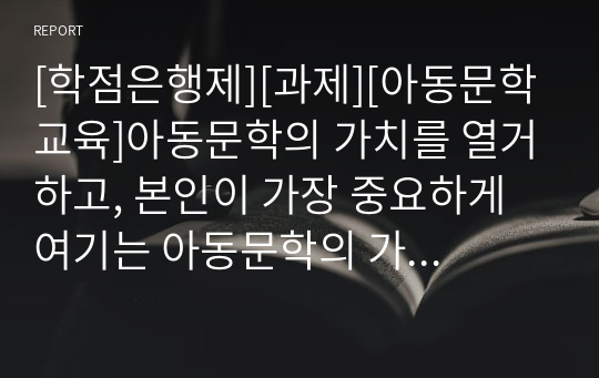 [학점은행제][과제][아동문학교육]아동문학의 가치를 열거하고, 본인이 가장 중요하게 여기는 아동문학의 가치와 그 이유에 대해 서술하시오.