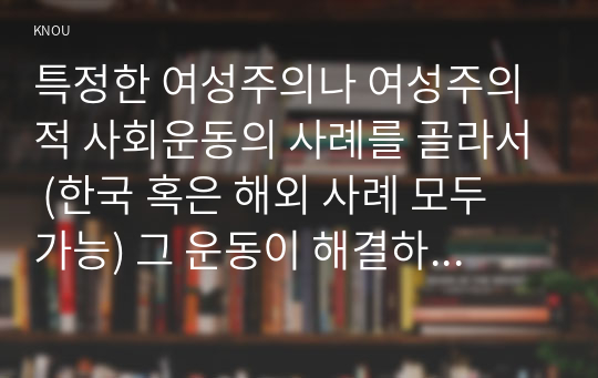 특정한 여성주의나 여성주의적 사회운동의 사례를 골라서 (한국 혹은 해외 사례 모두 가능) 그 운동이 해결하고자 했던 사회적 과제는 무엇이며, 어떤 현실에 대한 저항으로 나타나게 된 것인지, 그들은 어떤 방향으로 현실을 개선해가고자 했는지를 서술하라.