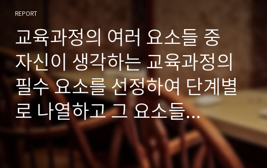 교육과정의 여러 요소들 중 자신이 생각하는 교육과정의 필수 요소를 선정하여 단계별로 나열하고 그 요소들을 필수 요소로 선정한 이유에 대해 설명해 보십시오.