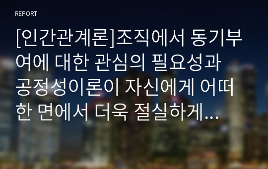 [인간관계론]조직에서 동기부여에 대한 관심의 필요성과 공정성이론이 자신에게 어떠한 면에서 더욱 절실하게 적용되어야 하는지를 논리적으로 제시하시오