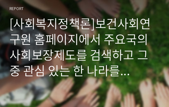 [사회복지정책론]보건사회연구원 홈페이지에서 주요국의 사회보장제도를 검색하고 그 중 관심 있는 한 나라를 골라서 관심 있는 사회보장 영역에 대해 내용을 요약한 후 우리나라의 제도와 비교해서 자신의 생각을 정리하시오