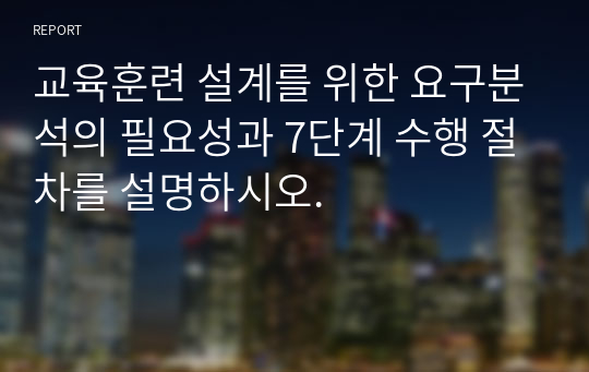 교육훈련 설계를 위한 요구분석의 필요성과 7단계 수행 절차를 설명하시오.