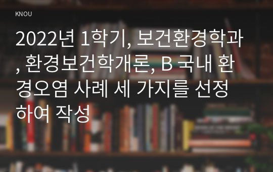 2022년 1학기, 보건환경학과, 환경보건학개론, B 국내 환경오염 사례 세 가지를 선정하여 작성