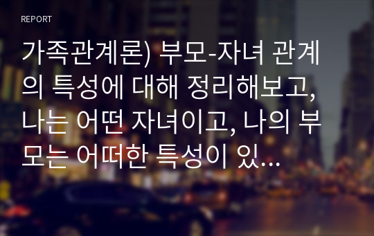 가족관계론) 부모-자녀 관계의 특성에 대해 정리해보고, 나는 어떤 자녀이고, 나의 부모는 어떠한 특성이 있는지 소개해보세요. (본인 주변의 친인척, 친구, 지인 또는 드라마, 영화에서의 간접경험을 바탕으로 한 것 중 제출해도 무방함)