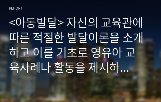 &lt;아동발달&gt; 자신의 교육관에 따른 적절한 발달이론을 소개하고 이를 기초로 영유아 교육사례나 활동을 제시하시오