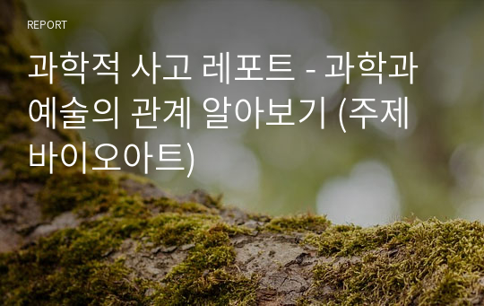 과학적 사고 레포트 - 과학과 예술의 관계 알아보기 (주제 바이오아트)