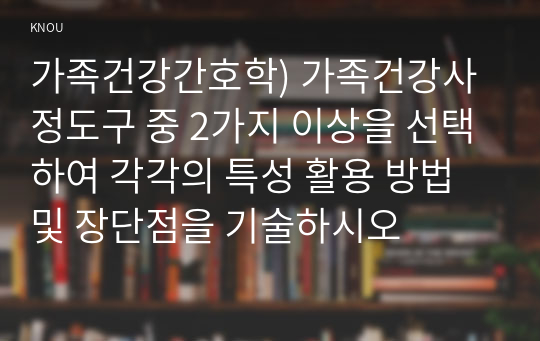 가족건강간호학) 가족건강사정도구 중 2가지 이상을 선택하여 각각의 특성 활용 방법 및 장단점을 기술하시오