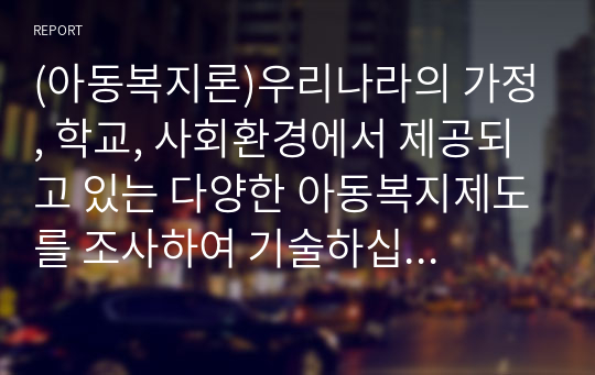 (아동복지론)우리나라의 가정, 학교, 사회환경에서 제공되고 있는 다양한 아동복지제도를 조사하여 기술하십시오.