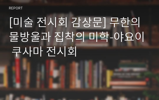 [미술 전시회 감상문] 무한의 물방울과 집착의 미학-야요이 쿠사마 전시회