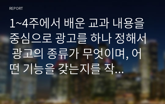 1~4주에서 배운 교과 내용을 중심으로 광고를 하나 정해서 광고의 종류가 무엇이며, 어떤 기능을 갖는지를 작성하여 제출하시오