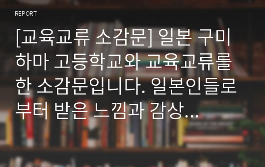 [교육교류 소감문] 일본 구미하마 고등학교와 교육교류를 한 소감문입니다. 일본인들로부터 받은 느낌과 감상이 서정적인 필체로 잘 묘사된 작품입니다.