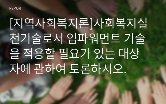 [지역사회복지론]사회복지실천기술로서 임파워먼트 기술을 적용할 필요가 있는 대상자에 관하여 토론하시오.