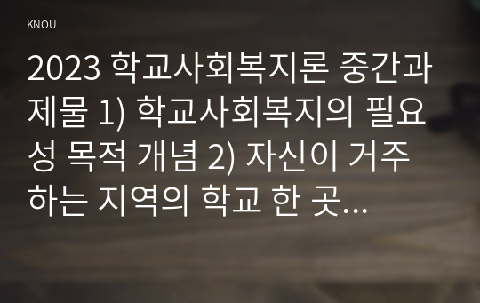 2023 학교사회복지론 중간과제물 1) 학교사회복지의 필요성 목적 개념 2) 자신이 거주하는 지역의 학교 한 곳 선정 학교명과 주소를 제시 해당 학교 및 지역의 지리적 사회적 특성 3) 필요한 대상과 지원할 내용을 실천방법을 제안