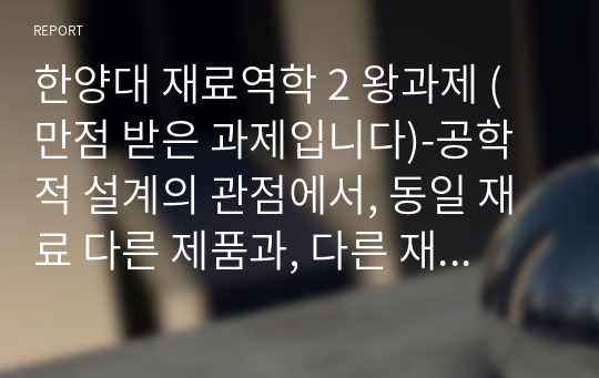 한양대 재료역학 2 왕과제 (만점 받은 과제입니다)-공학적 설계의 관점에서, 동일 재료 다른 제품과, 다른 재료 동일 제품의 경우에 대한 비교 분석