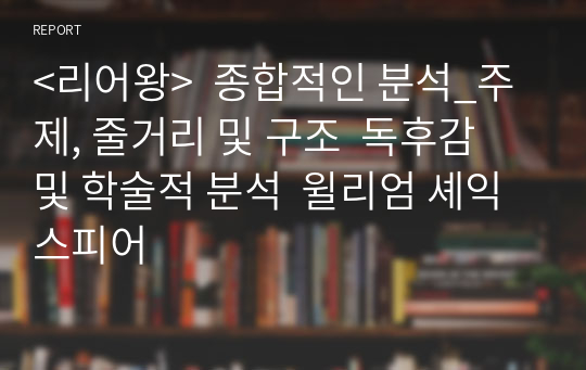 &lt;리어왕&gt;  종합적인 분석_주제, 줄거리 및 구조  독후감 및 학술적 분석  윌리엄 셰익스피어