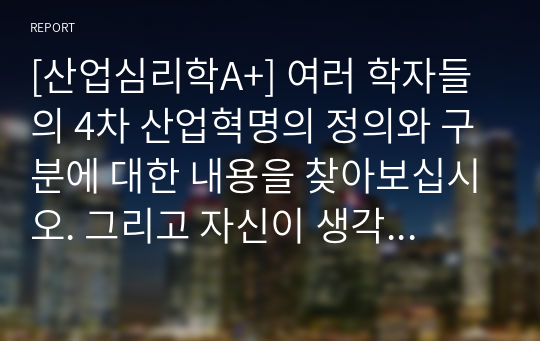 [산업심리학A+] 여러 학자들의 4차 산업혁명의 정의와 구분에 대한 내용을 찾아보십시오. 그리고 자신이 생각하기에 현재 시기를 4차 산업혁명이라고 불릴만한 이유에 대해서 생각해보고, 자신의 삶에서 어떻게 적용될 수 있는지를 기술하시오.