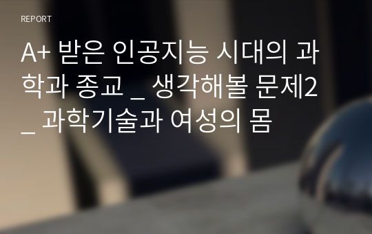 A+ 받은 인공지능 시대의 과학과 종교 _ 생각해볼 문제2 _ 과학기술과 여성의 몸