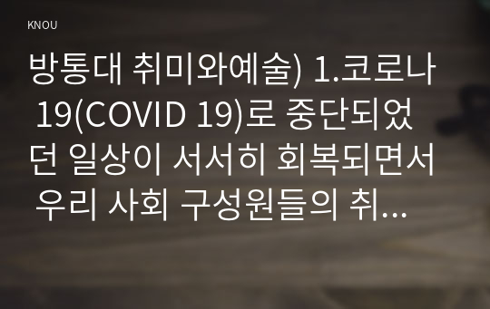 방통대 취미와예술) 1.코로나 19(COVID 19)로 중단되었던 일상이 서서히 회복되면서 우리 사회 구성원들의 취미 생활에 나타난 변화 2.현재의 취미 생활이 코로나 19 팬데믹 이전의 취미 생활로 회귀한 것인지 아니면 코로나 19 팬데믹 시기의 변화된 취미 생활의 영향을 여전히 받고 있는지, 영향을 받고 있다면 그 내용은 무엇인지 서술