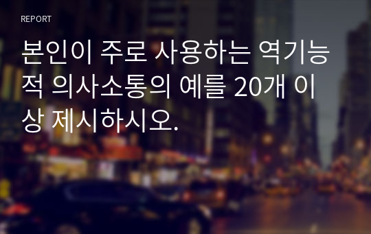 본인이 주로 사용하는 역기능적 의사소통의 예를 20개 이상 제시하시오.