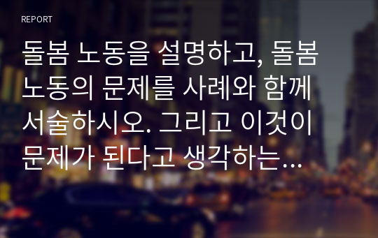 돌봄 노동을 설명하고, 돌봄노동의 문제를 사례와 함께 서술하시오. 그리고 이것이 문제가 된다고 생각하는 이유를 논하시오.