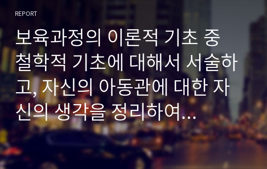 보육과정의 이론적 기초 중 철학적 기초에 대해서 서술하고, 자신의 아동관에 대한 자신의 생각을 정리하여 기술하시오.