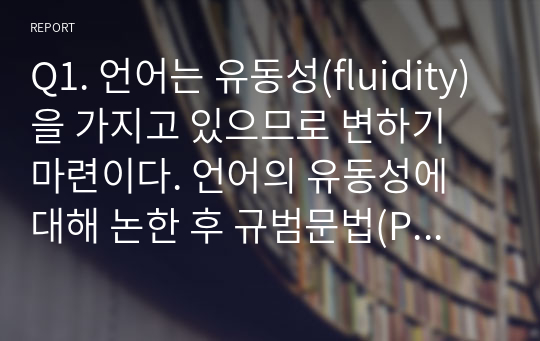 Q1. 언어는 유동성(fluidity)을 가지고 있으므로 변하기 마련이다. 언어의 유동성에 대해 논한 후 규범문법(Presciptive grammar)에서는 틀린 형태(incorrect form)로 간주하였으나 사람들이 빈번히 사용하면서 용인하게 된 문법 변화가 있다면 예를 들어 설명하시오.