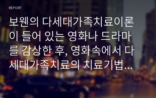 보웬의 다세대가족치료이론이 들어 있는 영화나 드라마를 감상한 후, 영화속에서 다세대가족치료의 치료기법이 어떻게 적응했는지 찾아 기술한 후 자신의 느낌을 적어보세요.