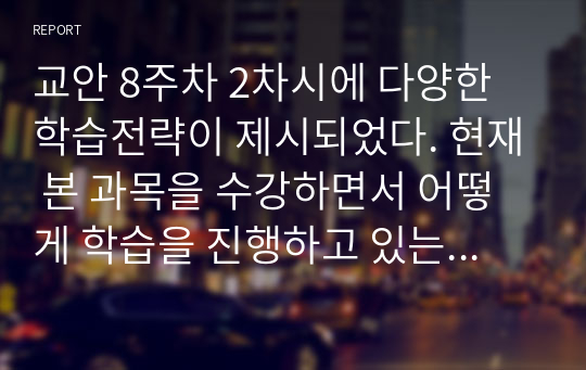 교안 8주차 2차시에 다양한 학습전략이 제시되었다. 현재 본 과목을 수강하면서 어떻게 학습을 진행하고 있는지 자신의 학습전략을 구체적으로 분석하고, 자신의 성공적인 학업 성취를 위해 학습전략의 수정 보완 방법을 제시하시오