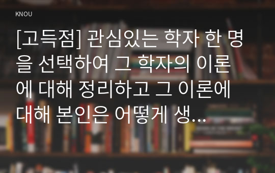 [고득점] 관심있는 학자 한 명을 선택하여 그 학자의 이론에 대해 정리하고 그 이론에 대해 본인은 어떻게 생각하는지 의견을 제시하시오.