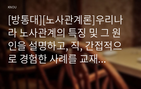 [방통대][노사관계론]우리나라 노사관계의 특징 및 그 원인을 설명하고, 직, 간접적으로 경험한 사례를 교재를 중심으로 분석한 후, 건설적인 노사관계로 나아가기 위한 방안을 논하시오.