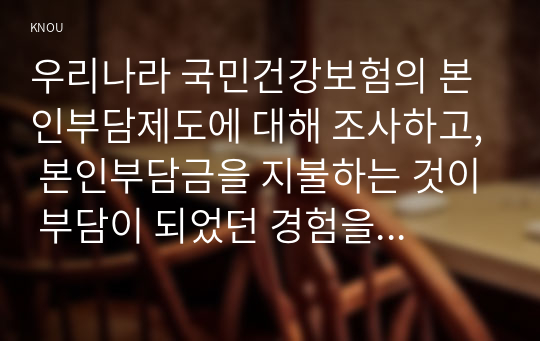 우리나라 국민건강보험의 본인부담제도에 대해 조사하고, 본인부담금을 지불하는 것이 부담이 되었던 경험을 본인, 가족, 지인 등의 사례를 들어 기술하시오. (1) 본인부담제도, (2) 필요성과 문제점, (3) 관련 경험이 보고서에 포함되도록 하시오.