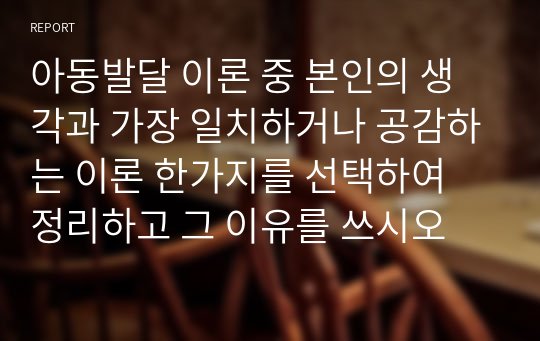 아동발달 이론 중 본인의 생각과 가장 일치하거나 공감하는 이론 한가지를 선택하여 정리하고 그 이유를 쓰시오