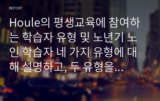 Houle의 평생교육에 참여하는 학습자 유형 및 노년기 노인 학습자 네 가지 유형에 대해 설명하고, 두 유형을 서로 비교한 뒤 자신의 학습유형에 대해 설명하시오.