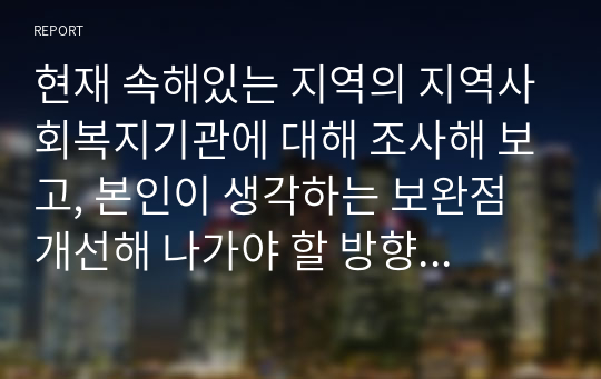 현재 속해있는 지역의 지역사회복지기관에 대해 조사해 보고, 본인이 생각하는 보완점 개선해 나가야 할 방향 등을 제시하시오