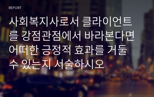 사회복지사로서 클라이언트를 강점관점에서 바라본다면 어떠한 긍정적 효과를 거둘 수 있는지 서술하시오