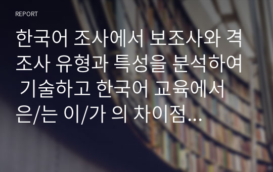 한국어 조사에서 보조사와 격조사 유형과 특성을 분석하여 기술하고 한국어 교육에서 은/는 이/가 의 차이점을 고려한 수업 방안을 제시하시오.