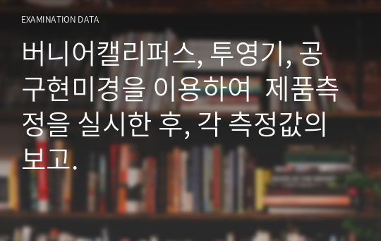 버니어캘리퍼스, 투영기, 공구현미경을 이용하여  제품측정을 실시한 후, 각 측정값의 보고.