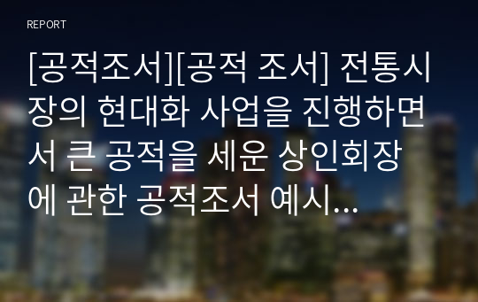 [공적조서][공적 조서] 전통시장의 현대화 사업을 진행하면서 큰 공적을 세운 상인회장에 관한 공적조서 예시문입니다. 일반인 공적조서 작성은 무에서 유를 창조해야 하므로 매우 어렵습니다. 따라서 본 예시문을 참고하시면 큰 도움이 될 것입니다.