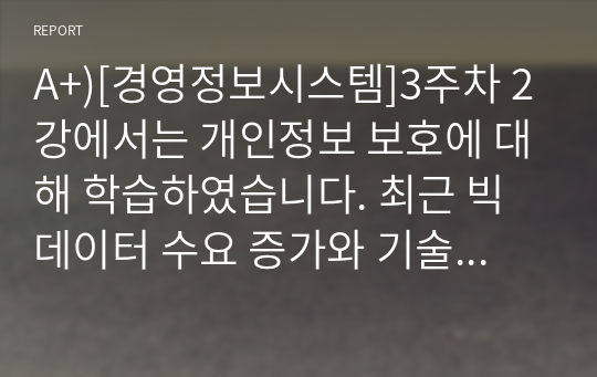 A+)[경영정보시스템]3주차 2강에서는 개인정보 보호에 대해 학습하였습니다. 최근 빅데이터 수요 증가와 기술 발전으로 개인정보 중 식별요소의 일부를 가공한 뒤 정보 주체 동의나 법적 근거 없이 대규모로 무단 사용, 판매하는 사례가 증가하고 있는데