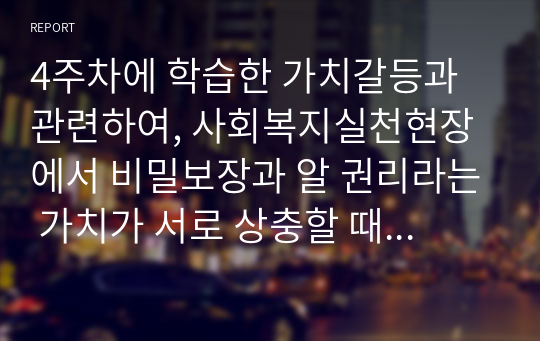 4주차에 학습한 가치갈등과 관련하여, 사회복지실천현장에서 비밀보장과 알 권리라는 가치가 서로 상충할 때의 예시를 하나 들고 어떤 가치를 더 우선해야 하는지 근거를 들어 토론하시오.