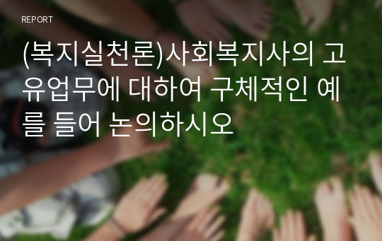 (복지실천론)사회복지사의 고유업무에 대하여 구체적인 예를 들어 논의하시오