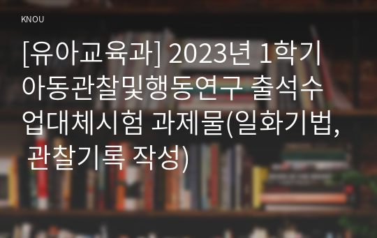 [유아교육과] 2023년 1학기 아동관찰및행동연구 출석수업대체시험 과제물(일화기법, 관찰기록 작성)