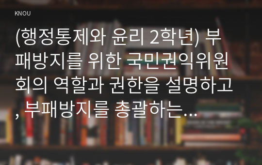 (행정통제와 윤리 2학년) 부패방지를 위한 국민권익위원회의 역할과 권한을 설명하고, 부패방지를 총괄하는 조직으로서 국민권익위원회의 발전방안을 서술하시오